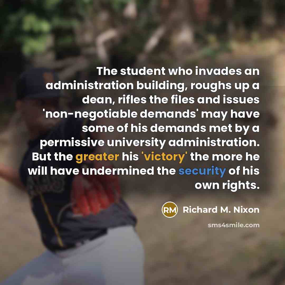 “The student who invades an administration building, roughs up a dean, rifles the files and issues 'non-negotiable demands' may have some of his demands met by a permissive university administration. But the greater his 'victory' the more he will have undermined the security of his own rights.” quote by Richard M. Nixon