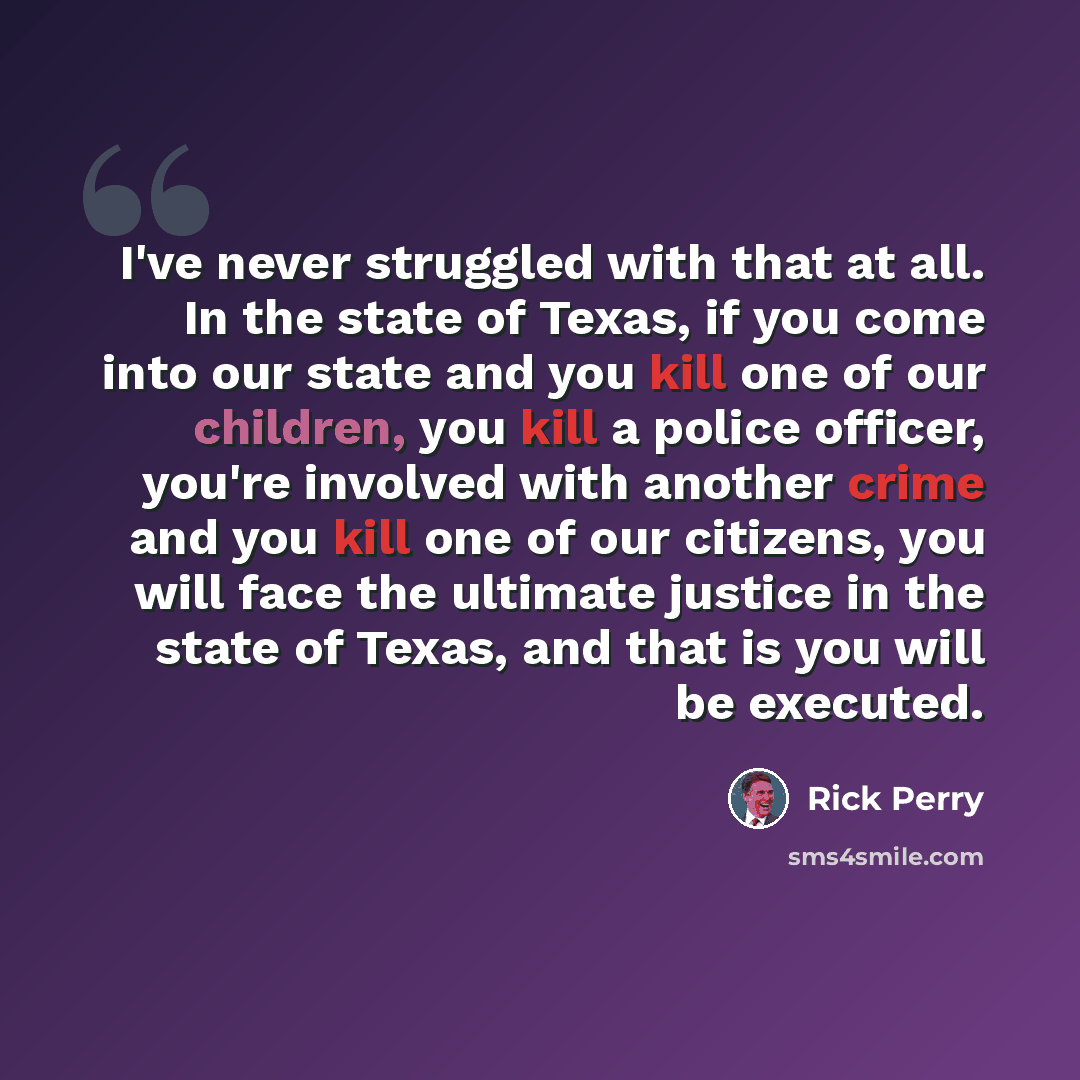 “I've never struggled with that at all. In the state of Texas, if you come into our state and you kill one of our children, you kill a police officer, you're involved with another crime and you kill one of our citizens, you will face the ultimate justice in the state of Texas, and that is you will…” quote by Rick Perry