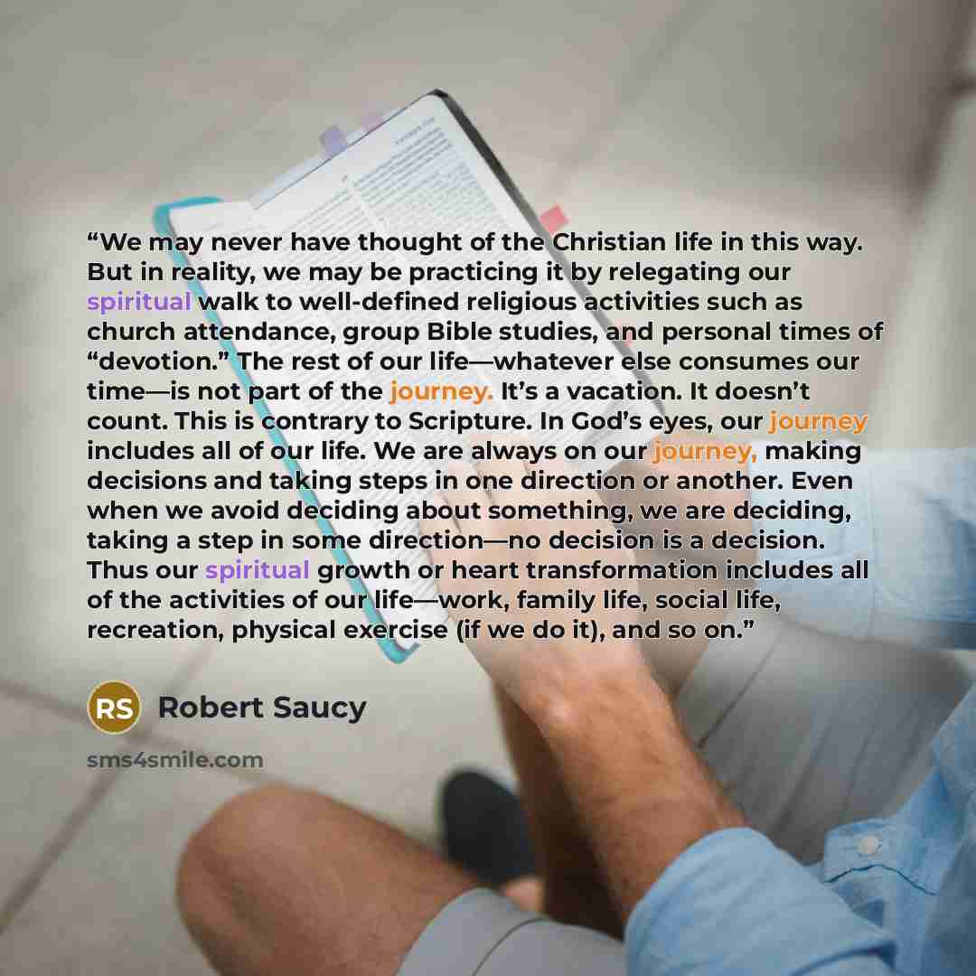 “We may never have thought of the Christian life in this way. But in reality, we may be practicing it by relegating our spiritual walk to well-defined religious activities such as church attendance, group Bible studies, and personal times of “devotion.” The rest of our life—whatever else consumes…” quote by Robert Saucy