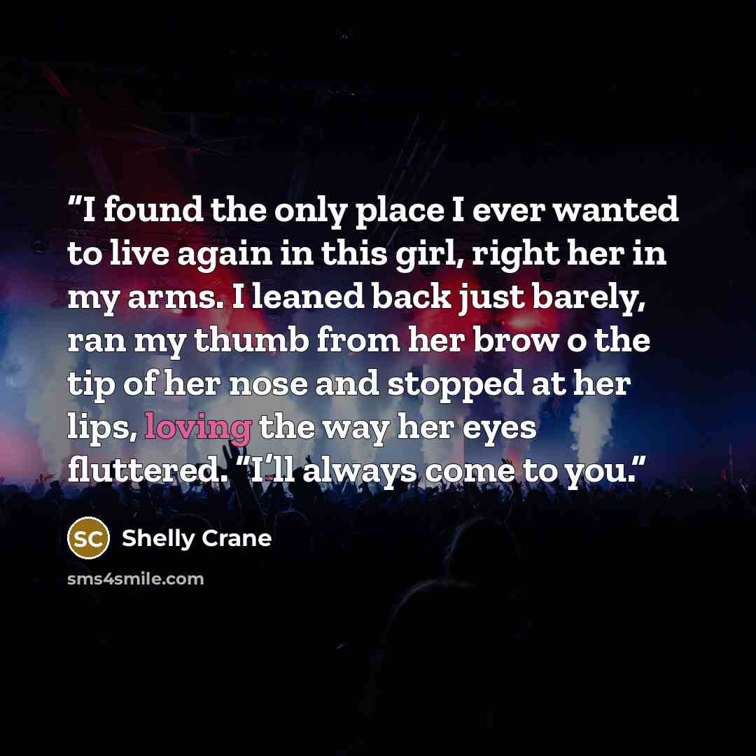 “I found the only place I ever wanted to live again in this girl, right her in my arms. I leaned back just barely, ran my thumb from her brow o the tip of her nose and stopped at her lips, loving the way her eyes fluttered. “I’ll always come to you.” quote by Shelly Crane