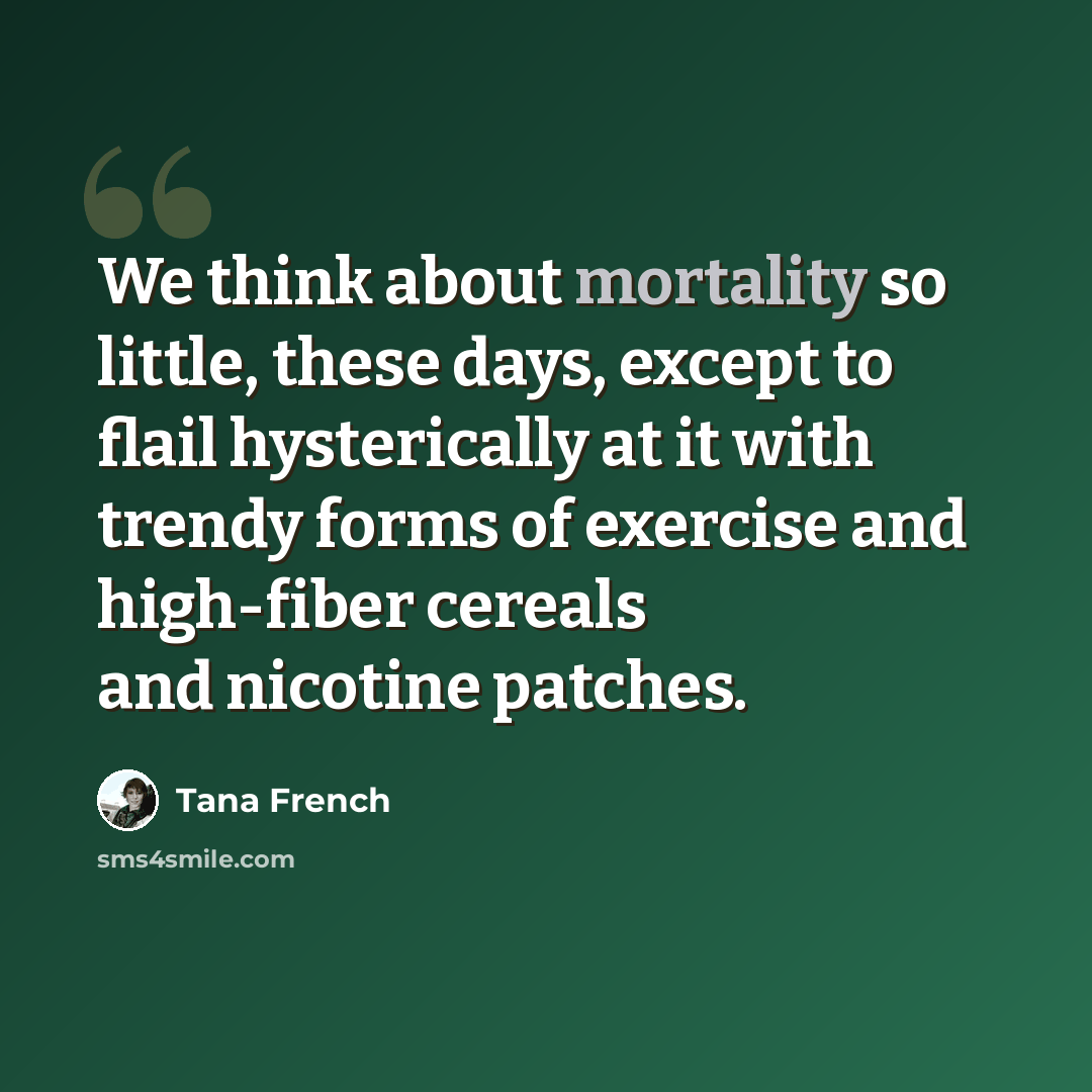 “We think about mortality so little, these days, except to flail hysterically at it with trendy forms of exercise and high-fiber cereals and nicotine patches.” quote by Tana French