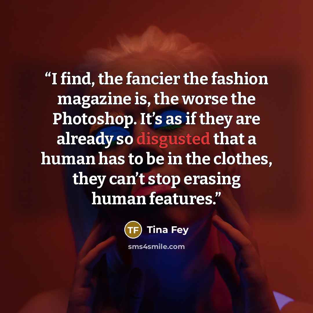 “I find, the fancier the fashion magazine is, the worse the Photoshop. It’s as if they are already so disgusted that a human has to be in the clothes, they can’t stop erasing human features.” quote by Tina Fey