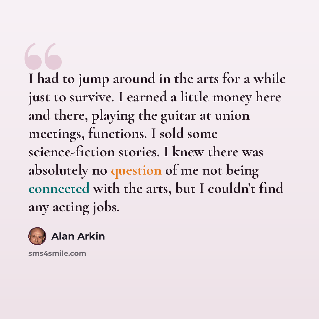 “I had to jump around in the arts for a while just to survive. I earned a little money here and there, playing the guitar at union meetings, functions. I sold some science-fiction stories. I knew there was absolutely no question of me not being connected with the arts, but I couldn't find any…” quote by Alan Arkin