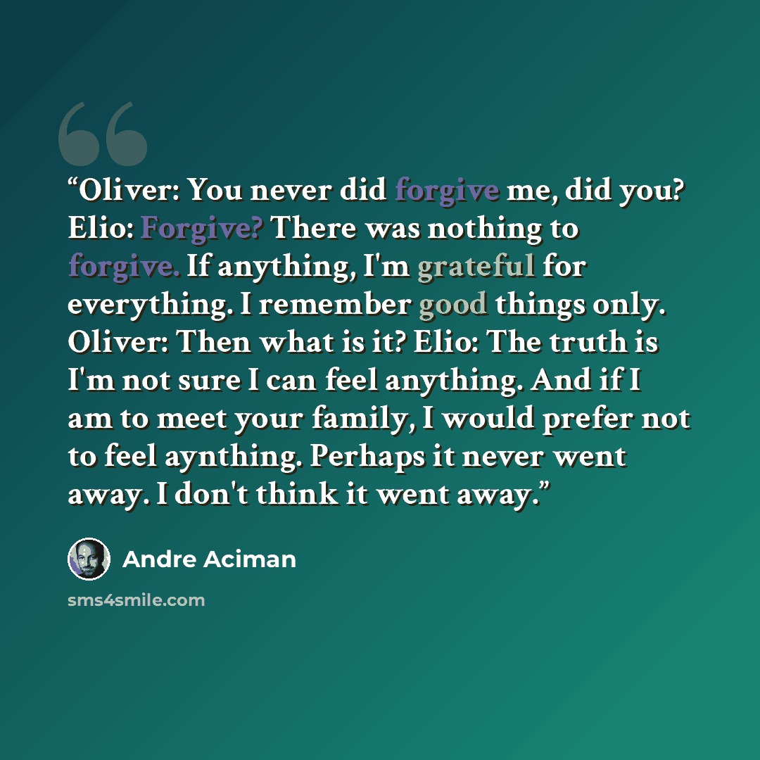 “Oliver: You never did forgive me, did you? Elio: Forgive? There was nothing to forgive. If anything, I'm grateful for everything. I remember good things only. Oliver: Then what is it? Elio: The truth is I'm not sure I can feel anything. And if I am to meet your family, I would prefer not to feel…” quote by André Aciman