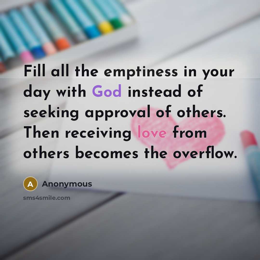 “Fill all the emptiness in your day with God instead of seeking approval of others. Then receiving love from others becomes the overflow.” quote by Anonymous