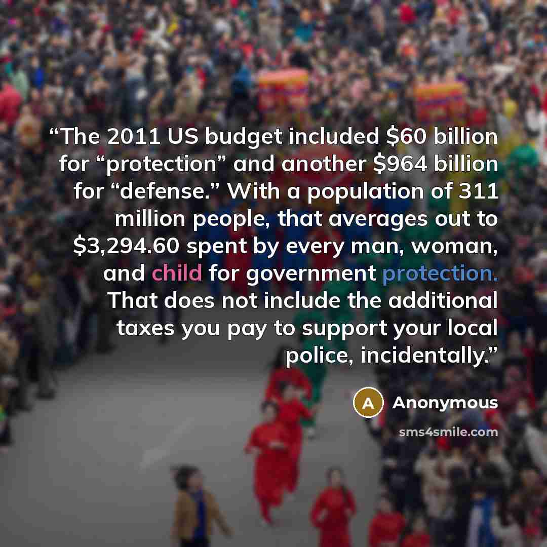 “The 2011 US budget included $60 billion for “protection” and another $964 billion for “defense.” With a population of 311 million people, that averages out to $3,294.60 spent by every man, woman, and child for government protection. That does not include the additional taxes you pay to support…” quote by Anonymous