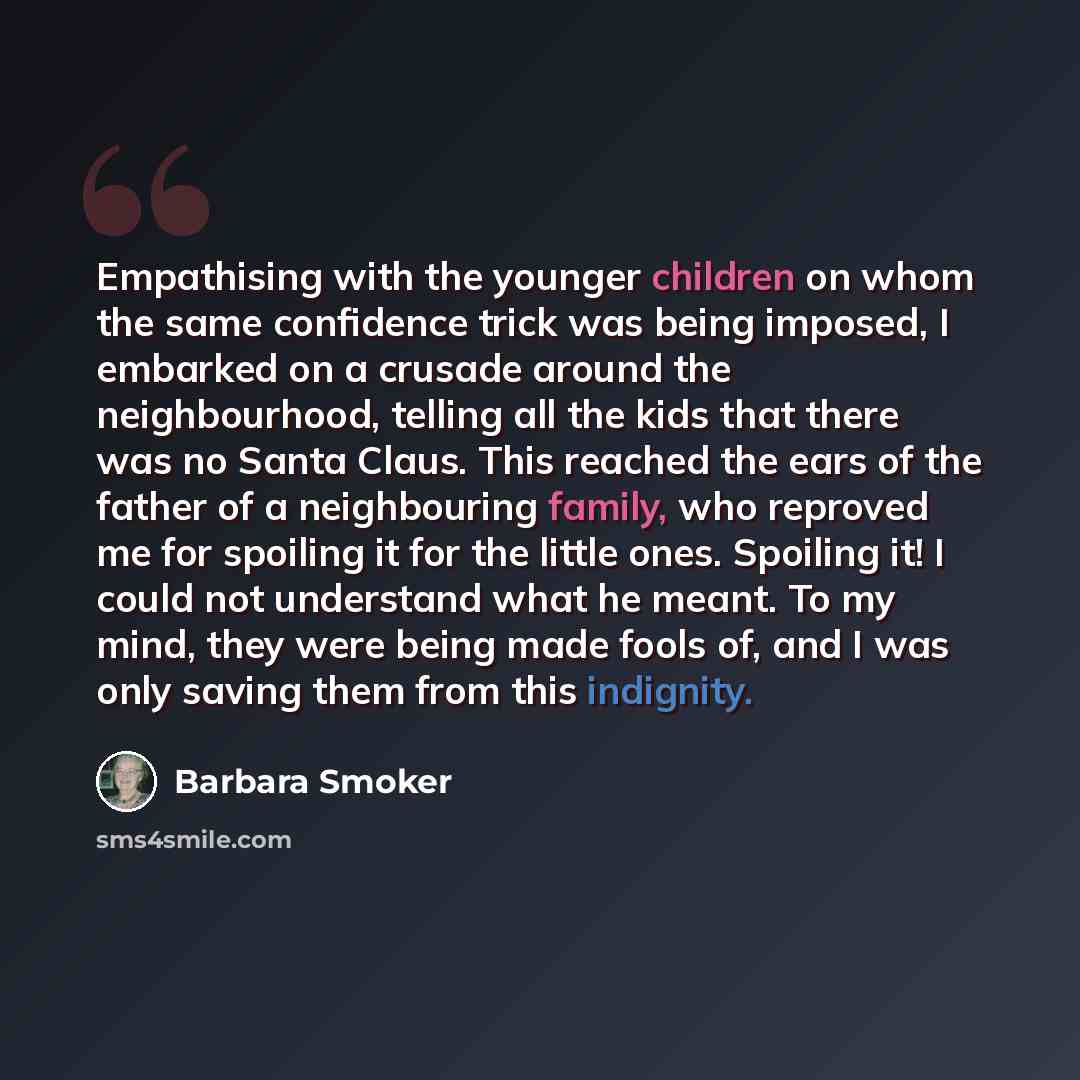 “Empathising with the younger children on whom the same confidence trick was being imposed, I embarked on a crusade around the neighbourhood, telling all the kids that there was no Santa Claus. This reached the ears of the father of a neighbouring family, who reproved me for spoiling it for the…” quote by Barbara Smoker