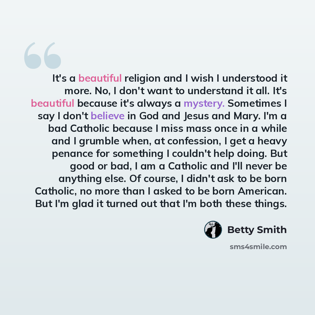 “It's a beautiful religion and I wish I understood it more. No, I don't want to understand it all. It's beautiful because it's always a mystery. Sometimes I say I don't believe in God and Jesus and Mary. I'm a bad Catholic because I miss mass once in a while and I grumble when, at confession, I get…” quote by Betty Smith