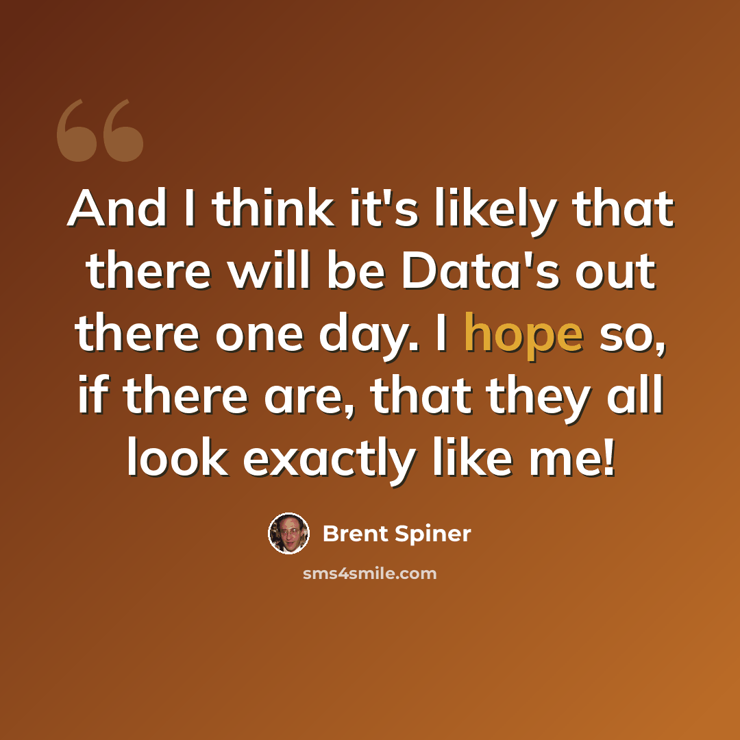 “And I think it's likely that there will be Data's out there one day. I hope so, if there are, that they all look exactly like me!” quote by Brent Spiner