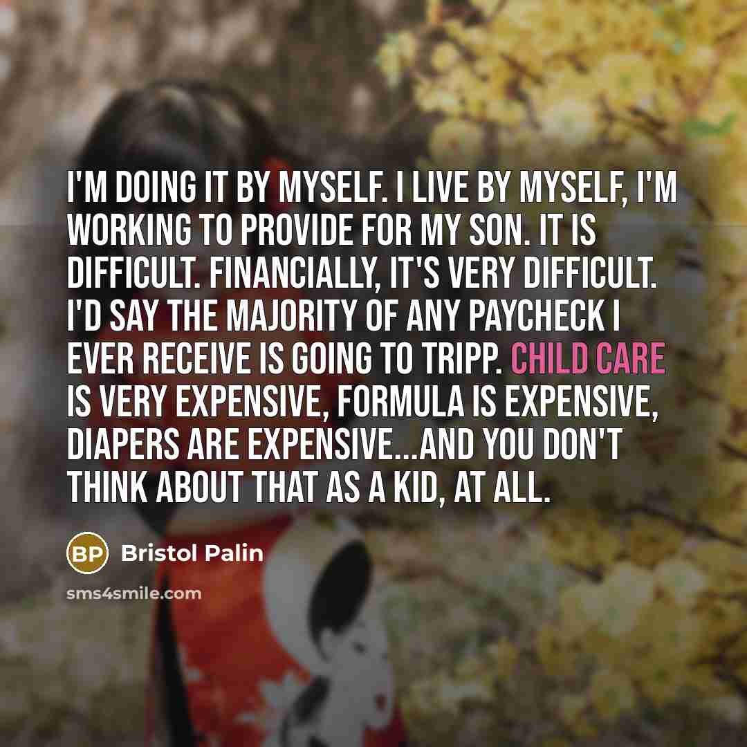 “I'm doing it by myself. I live by myself, I'm working to provide for my son. It is difficult. Financially, it's very difficult. I'd say the majority of any paycheck I ever receive is going to Tripp. Child care is very expensive, formula is expensive, diapers are expensive...and you don't think…” quote by Bristol Palin
