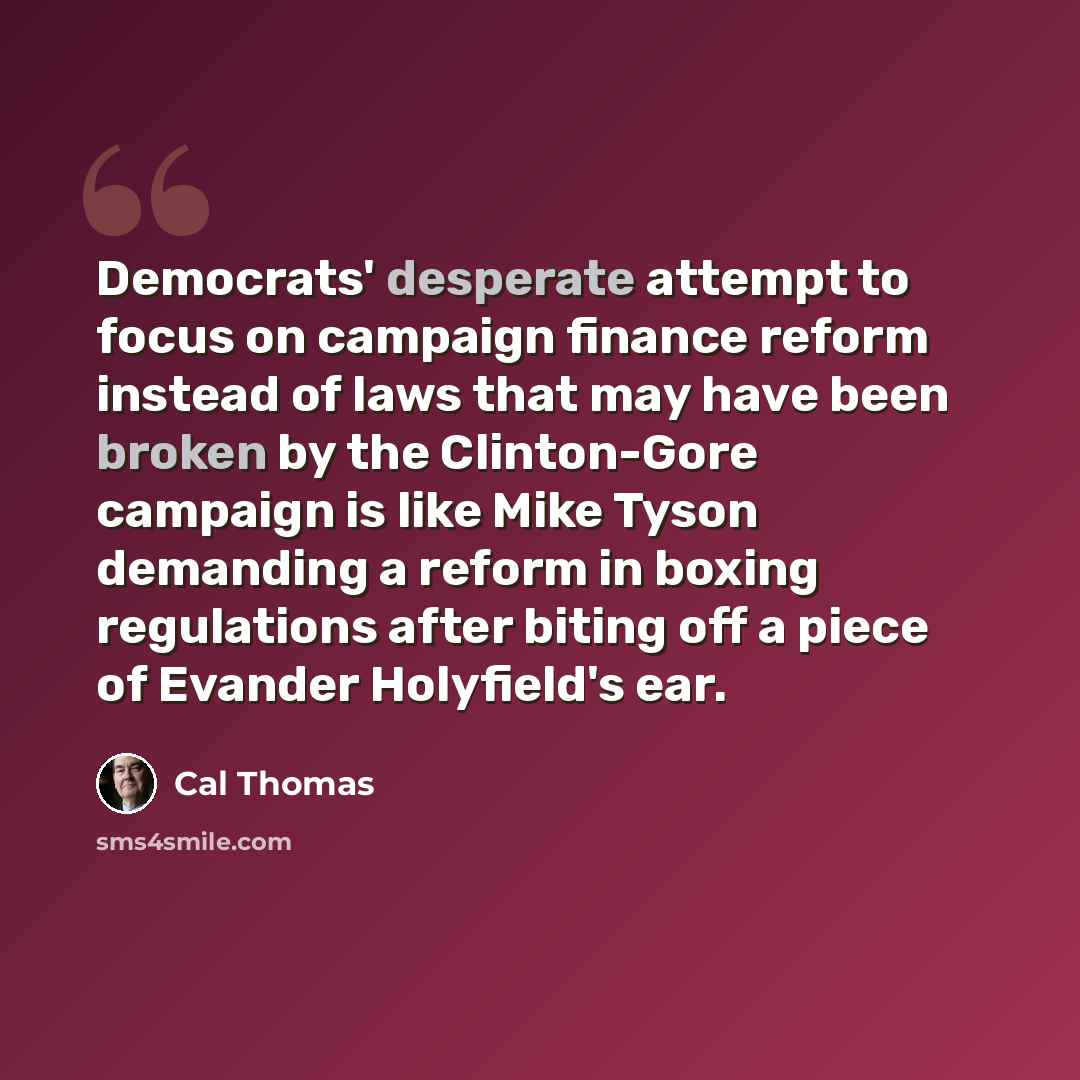 “Democrats' desperate attempt to focus on campaign finance reform instead of laws that may have been broken by the Clinton-Gore campaign is like Mike Tyson demanding a reform in boxing regulations after biting off a piece of Evander Holyfield's ear.” quote by Cal Thomas