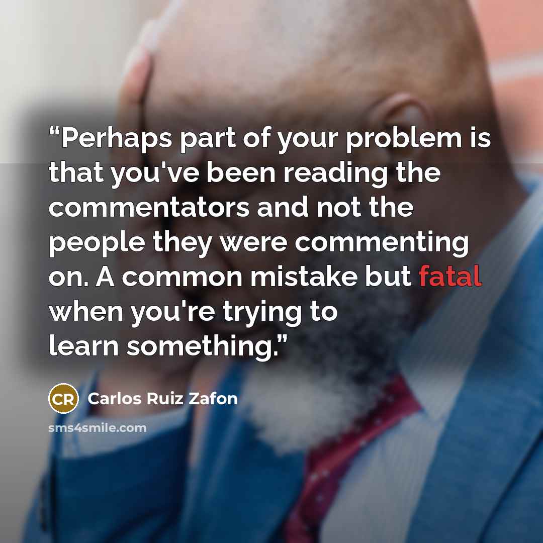 “Perhaps part of your problem is that you've been reading the commentators and not the people they were commenting on. A common mistake but fatal when you're trying to learn something.” quote by Carlos Ruiz Zafón
