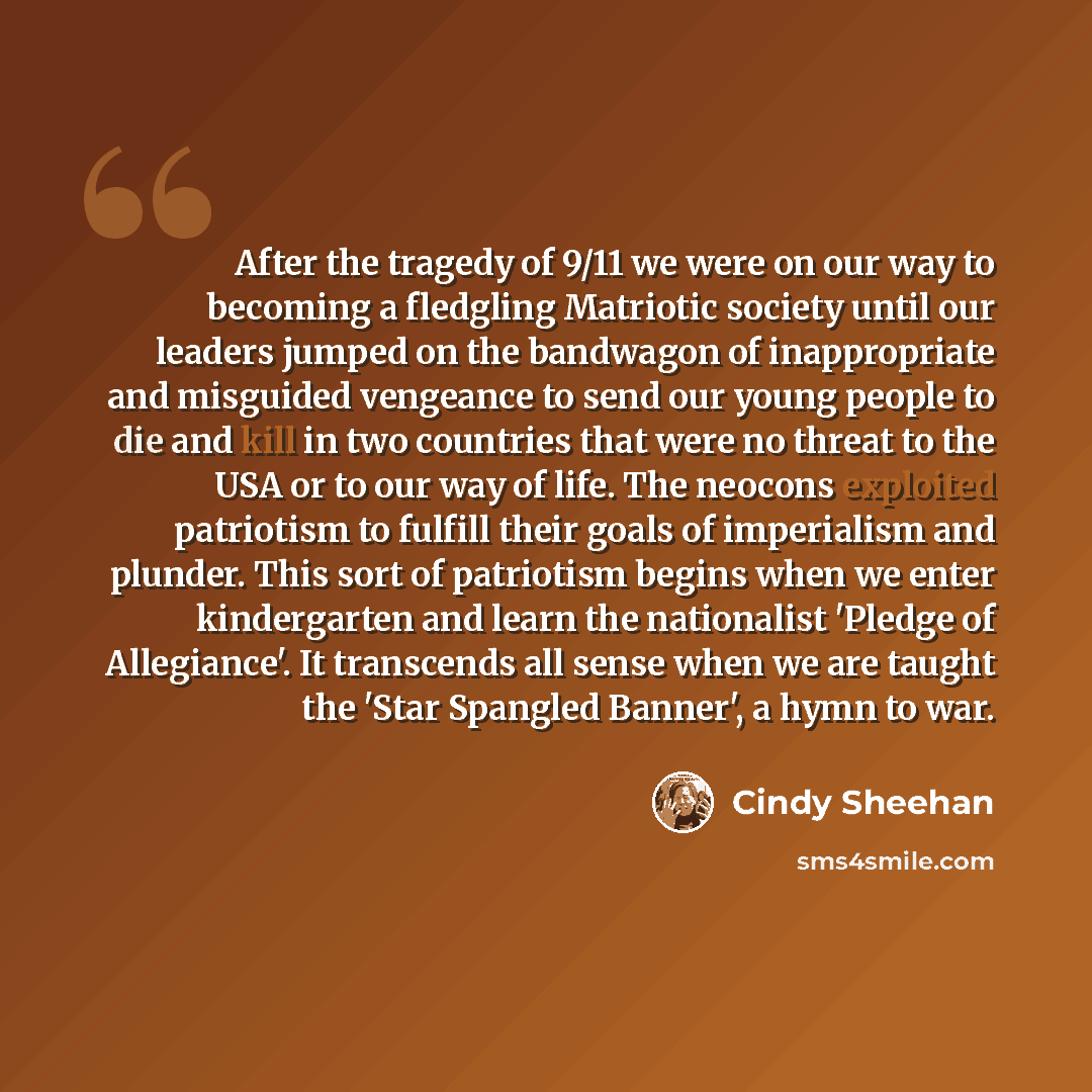 “After the tragedy of 9/11 we were on our way to becoming a fledgling Matriotic society until our leaders jumped on the bandwagon of inappropriate and misguided vengeance to send our young people to die and kill in two countries that were no threat to the USA or to our way of life. The neocons…” quote by Cindy Sheehan