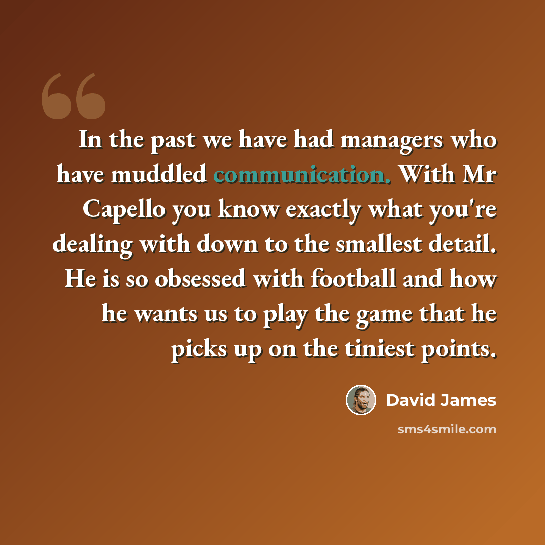 “In the past we have had managers who have muddled communication. With Mr Capello you know exactly what you're dealing with down to the smallest detail. He is so obsessed with football and how he wants us to play the game that he picks up on the tiniest points.” quote by David James