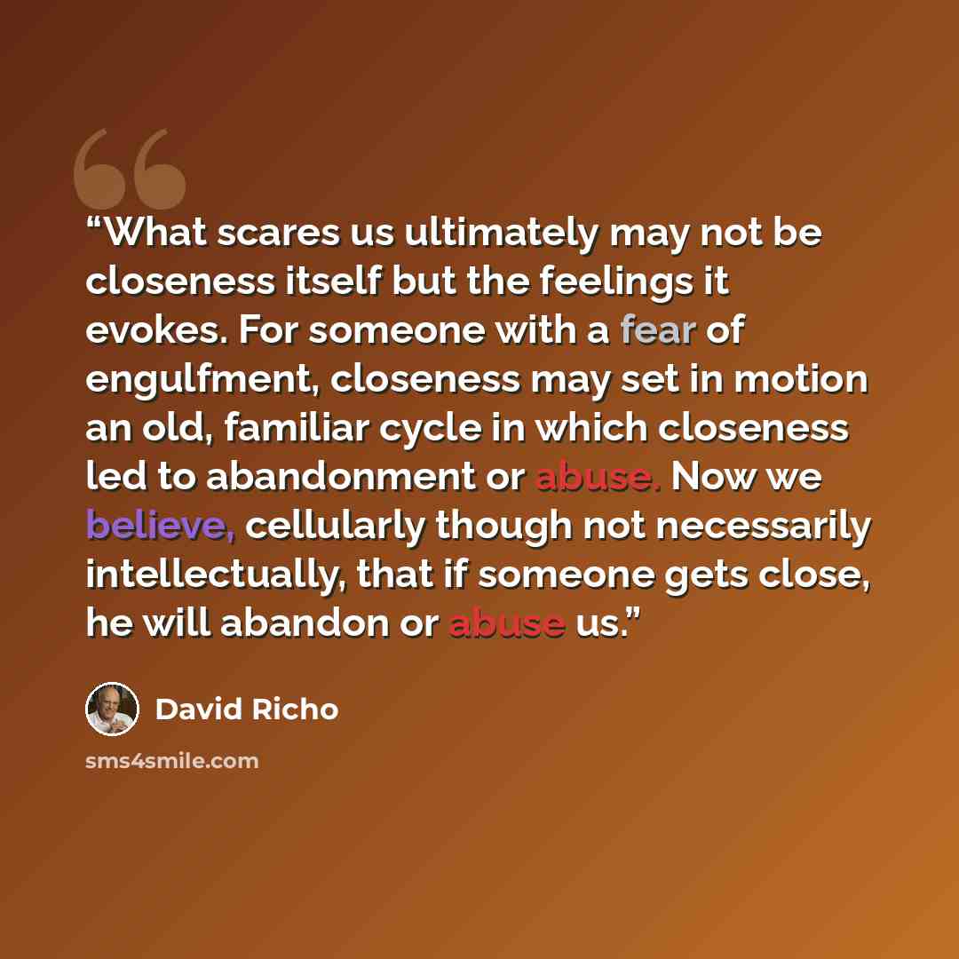 “What scares us ultimately may not be closeness itself but the feelings it evokes. For someone with a fear of engulfment, closeness may set in motion an old, familiar cycle in which closeness led to abandonment or abuse. Now we believe, cellularly though not necessarily intellectually, that if…” quote by David Richo