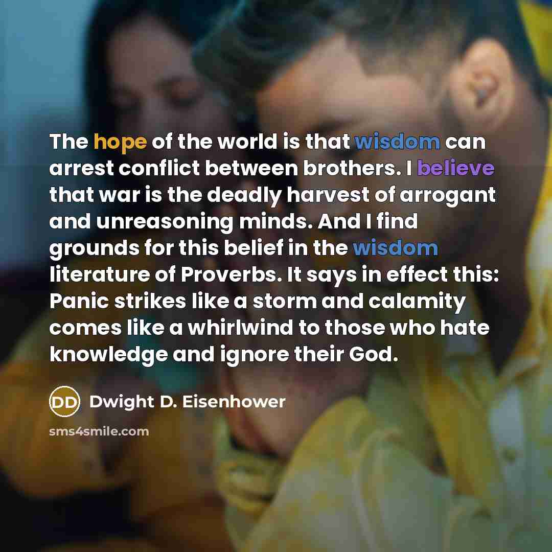 “The hope of the world is that wisdom can arrest conflict between brothers. I believe that war is the deadly harvest of arrogant and unreasoning minds. And I find grounds for this belief in the wisdom literature of Proverbs. It says in effect this: Panic strikes like a storm and calamity comes like…” quote by Dwight D. Eisenhower