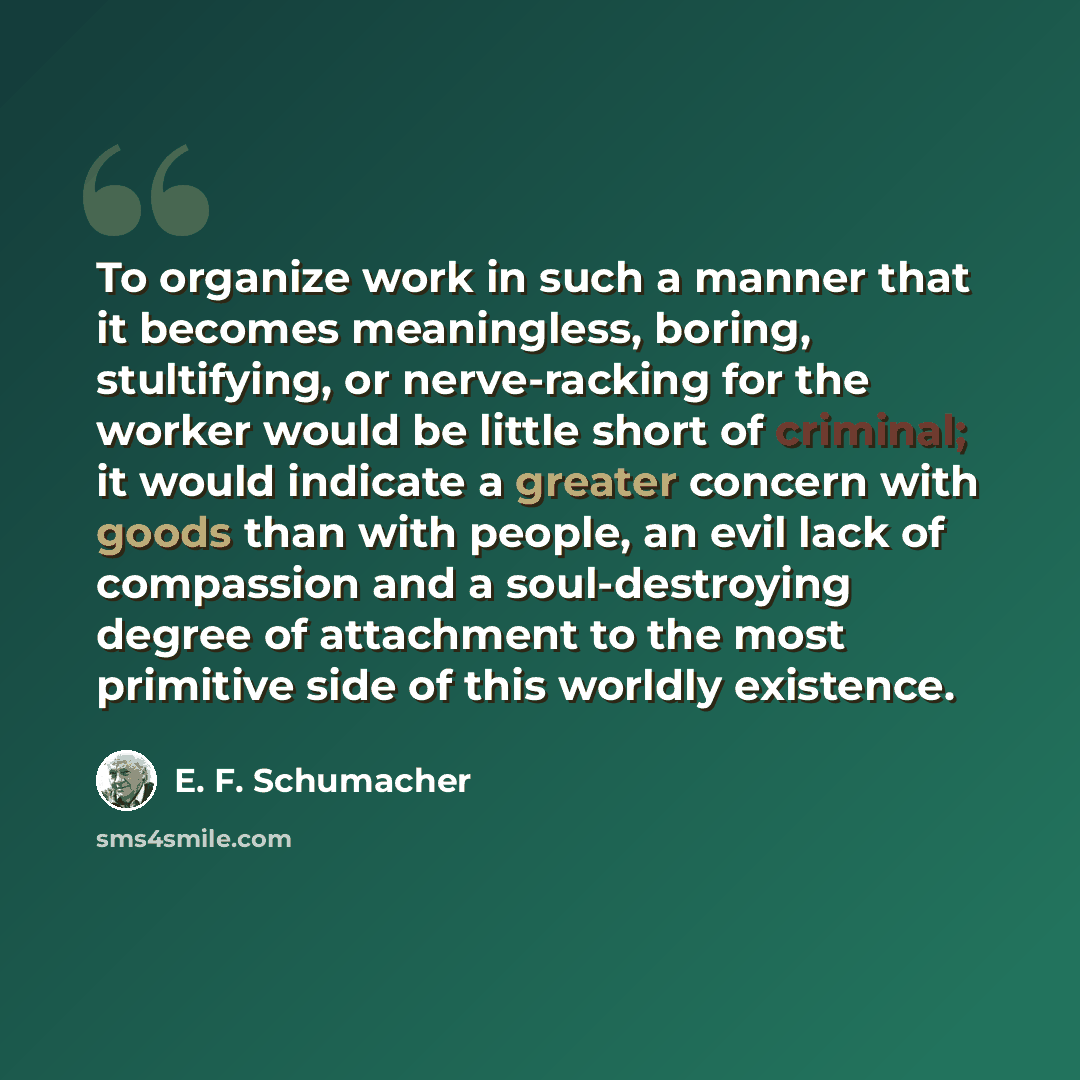 “To organize work in such a manner that it becomes meaningless, boring, stultifying, or nerve-racking for the worker would be little short of criminal; it would indicate a greater concern with goods than with people, an evil lack of compassion and a soul-destroying degree of attachment to the most…” quote by E. F. Schumacher