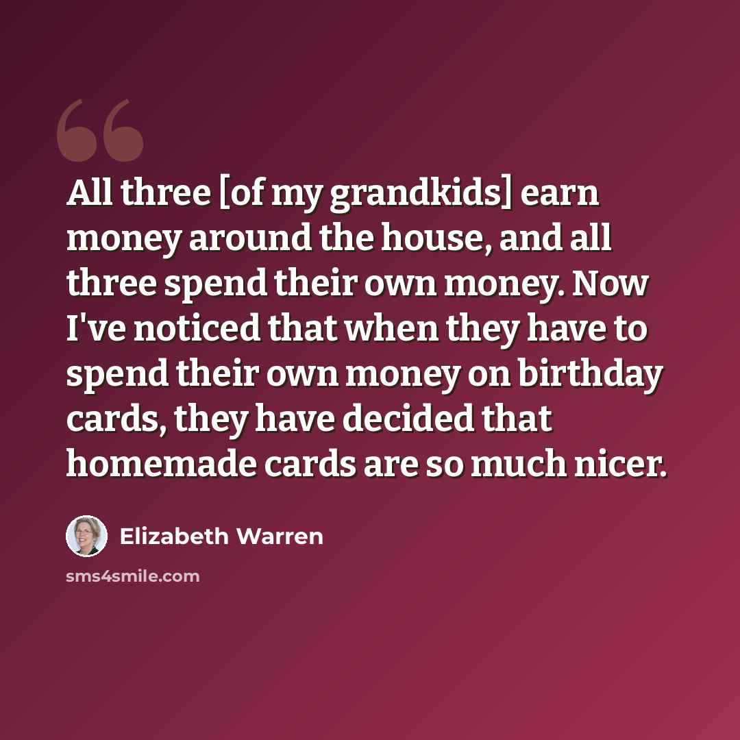 “All three [of my grandkids] earn money around the house, and all three spend their own money. Now I've noticed that when they have to spend their own money on birthday cards, they have decided that homemade cards are so much nicer.” quote by Elizabeth Warren