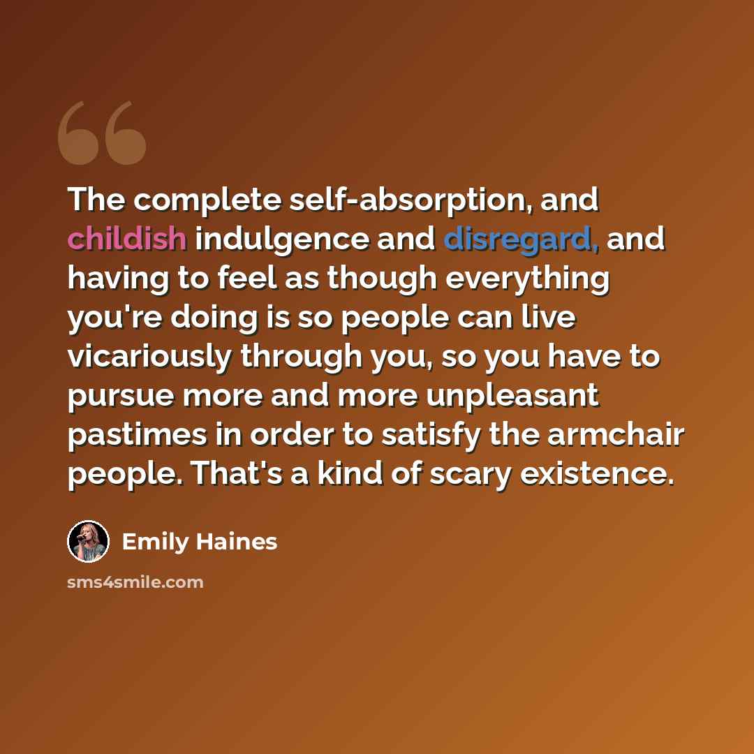 “The complete self-absorption, and childish indulgence and disregard, and having to feel as though everything you're doing is so people can live vicariously through you, so you have to pursue more and more unpleasant pastimes in order to satisfy the armchair people. That's a kind of scary existence.” quote by Emily Haines