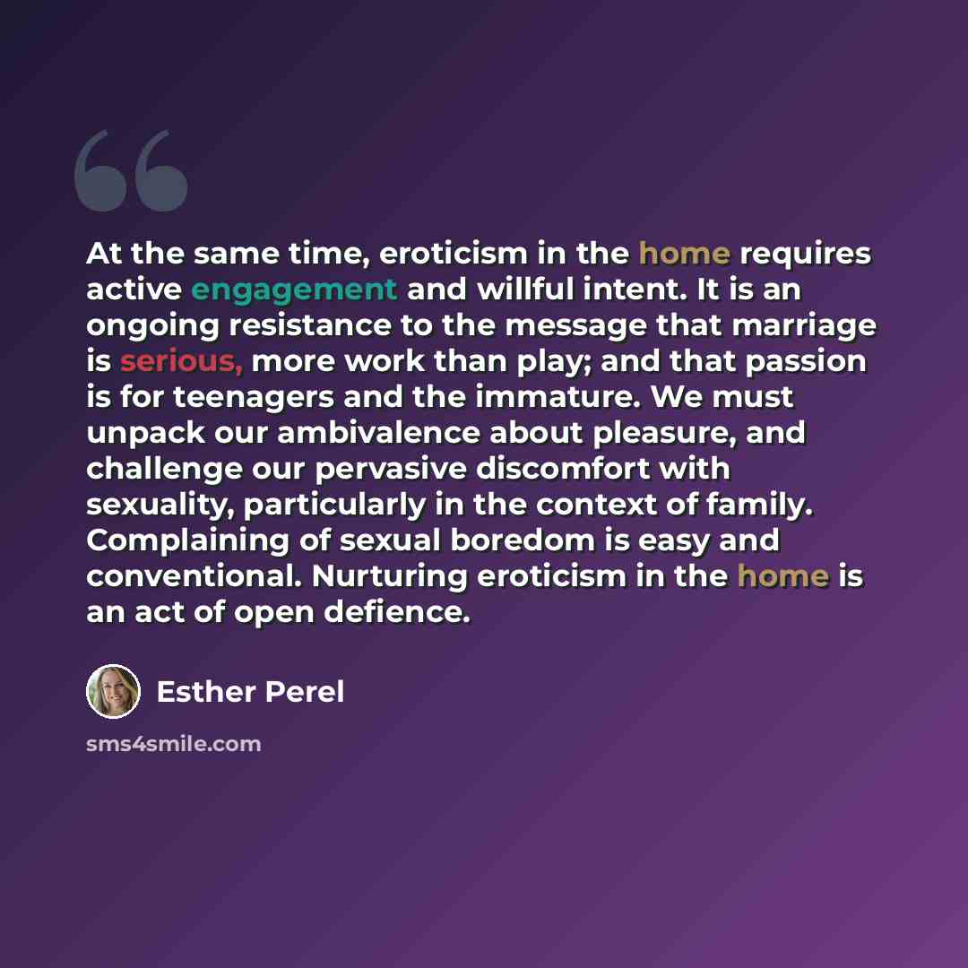 “At the same time, eroticism in the home requires active engagement and willful intent. It is an ongoing resistance to the message that marriage is serious, more work than play; and that passion is for teenagers and the immature. We must unpack our ambivalence about pleasure, and challenge our…” quote by Esther Perel