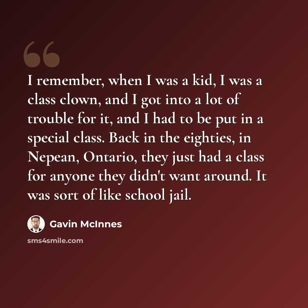 “I remember, when I was a kid, I was a class clown, and I got into a lot of trouble for it, and I had to be put in a special class. Back in the eighties, in Nepean, Ontario, they just had a class for anyone they didn't want around. It was sort of like school jail.” quote by Gavin McInnes