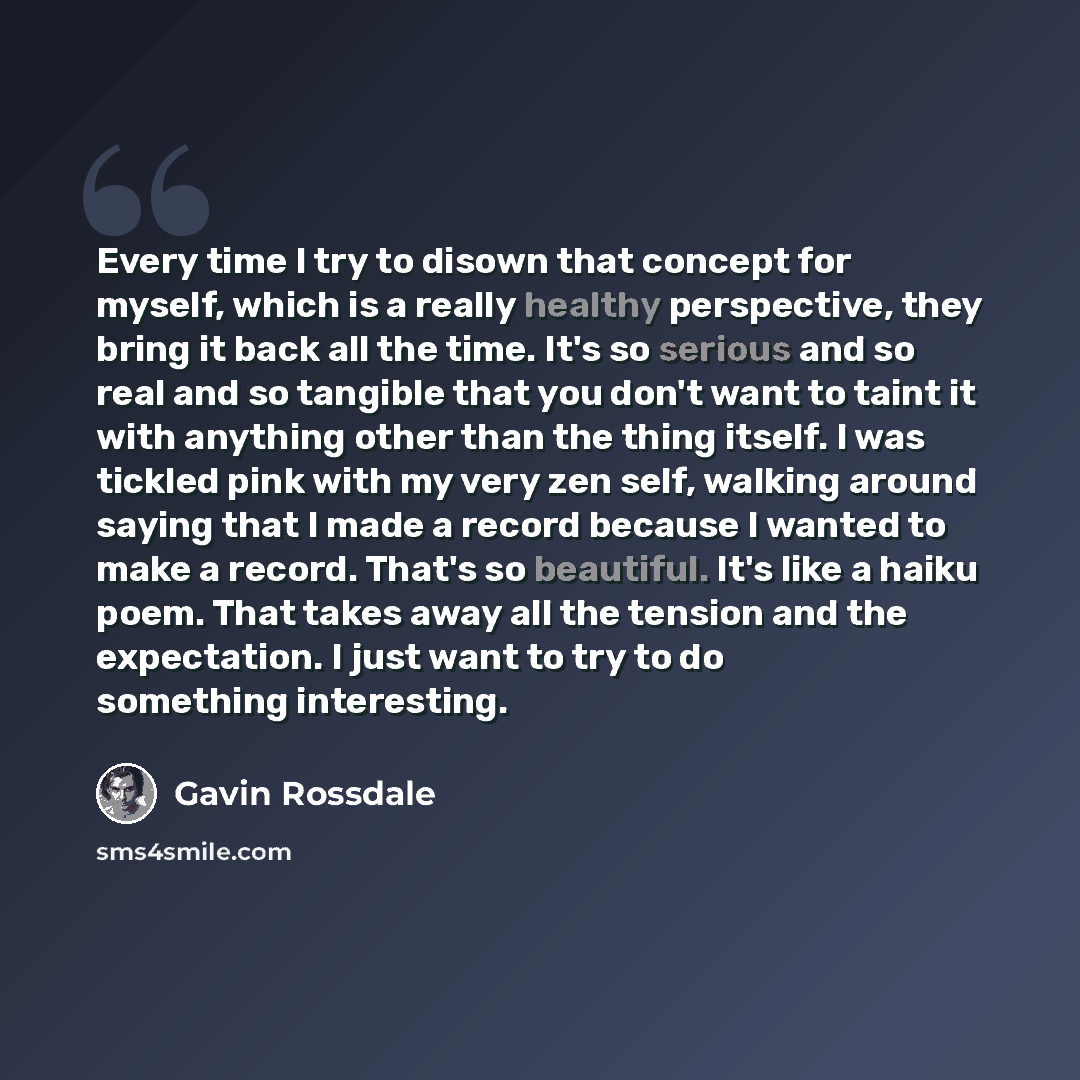 “Every time I try to disown that concept for myself, which is a really healthy perspective, they bring it back all the time. It's so serious and so real and so tangible that you don't want to taint it with anything other than the thing itself. I was tickled pink with my very zen self, walking…” quote by Gavin Rossdale