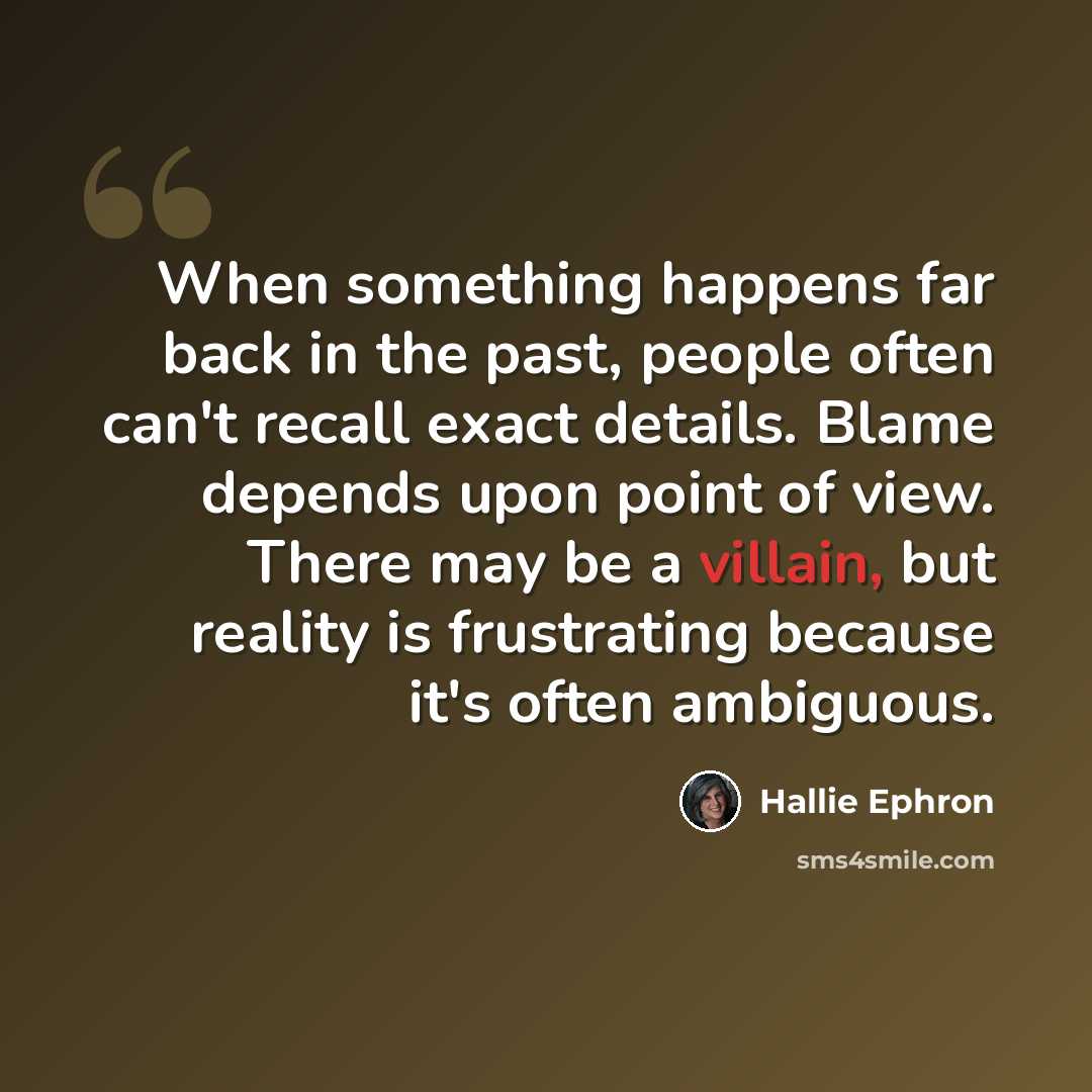 “When something happens far back in the past, people often can't recall exact details. Blame depends upon point of view. There may be a villain, but reality is frustrating because it's often ambiguous.” quote by Hallie Ephron