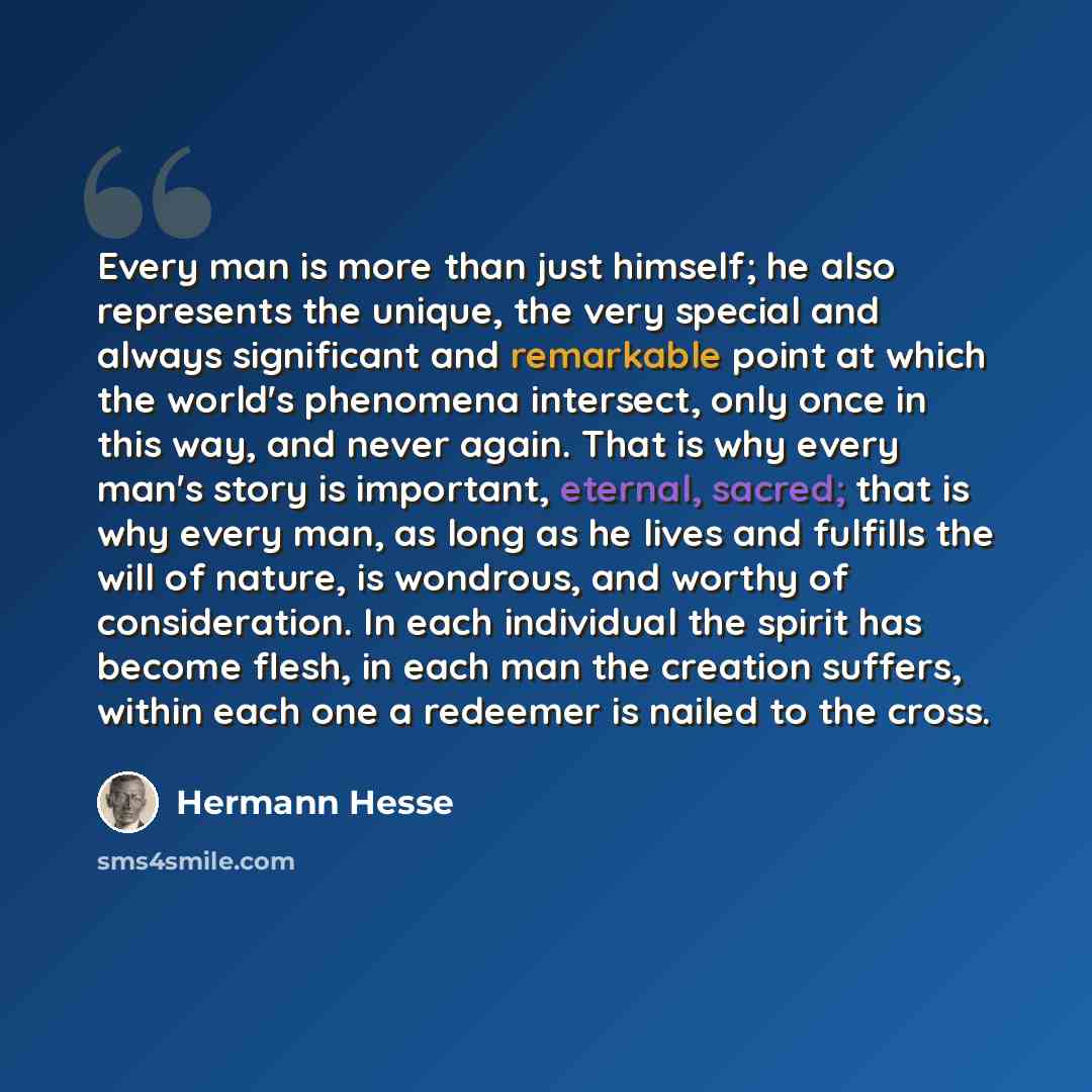 “Every man is more than just himself; he also represents the unique, the very special and always significant and remarkable point at which the world's phenomena intersect, only once in this way, and never again. That is why every man's story is important, eternal, sacred; that is why every man, as…” quote by Hermann Hesse