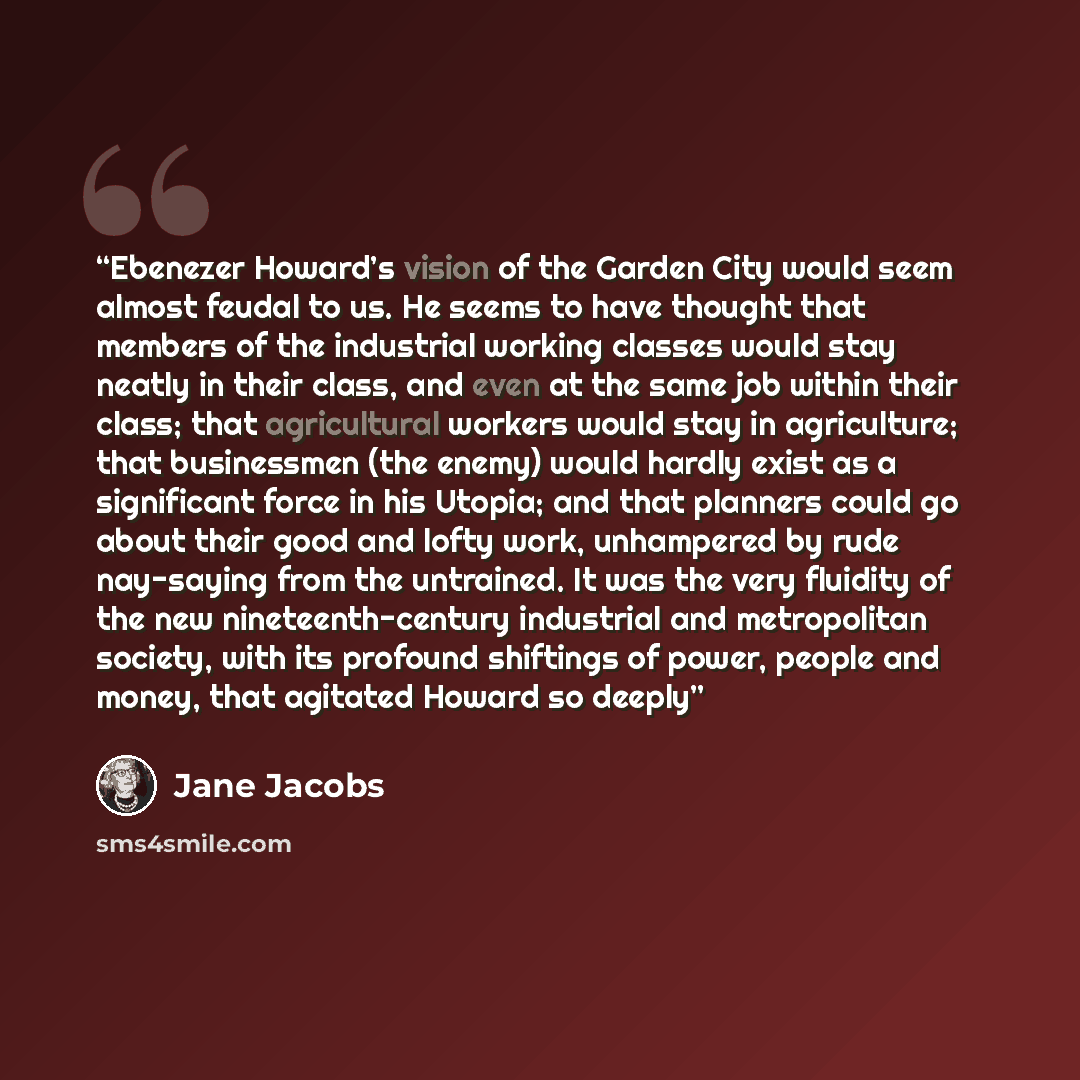“Ebenezer Howard’s vision of the Garden City would seem almost feudal to us. He seems to have thought that members of the industrial working classes would stay neatly in their class, and even at the same job within their class; that agricultural workers would stay in agriculture; that businessmen…” quote by Jane Jacobs