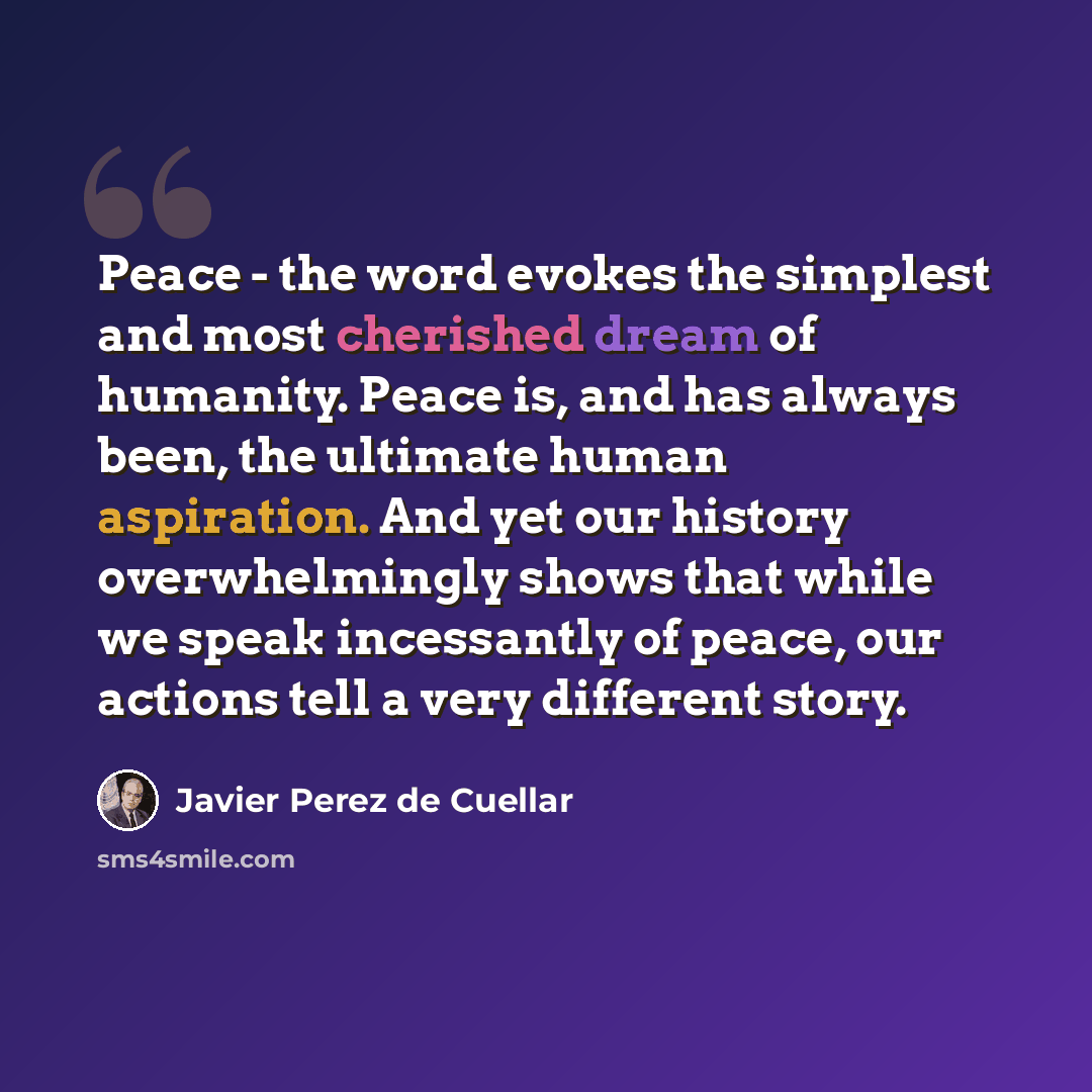 “Peace - the word evokes the simplest and most cherished dream of humanity. Peace is, and has always been, the ultimate human aspiration. And yet our history overwhelmingly shows that while we speak incessantly of peace, our actions tell a very different story.” quote by Javier Perez de Cuellar