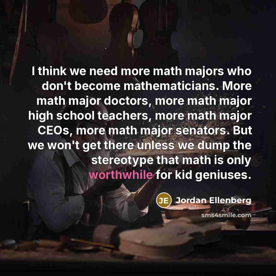 “I think we need more math majors who don't become mathematicians. More math major doctors, more math major high school teachers, more math major CEOs, more math major senators. But we won't get there unless we dump the stereotype that math is only worthwhile for kid geniuses.” quote by Jordan Ellenberg