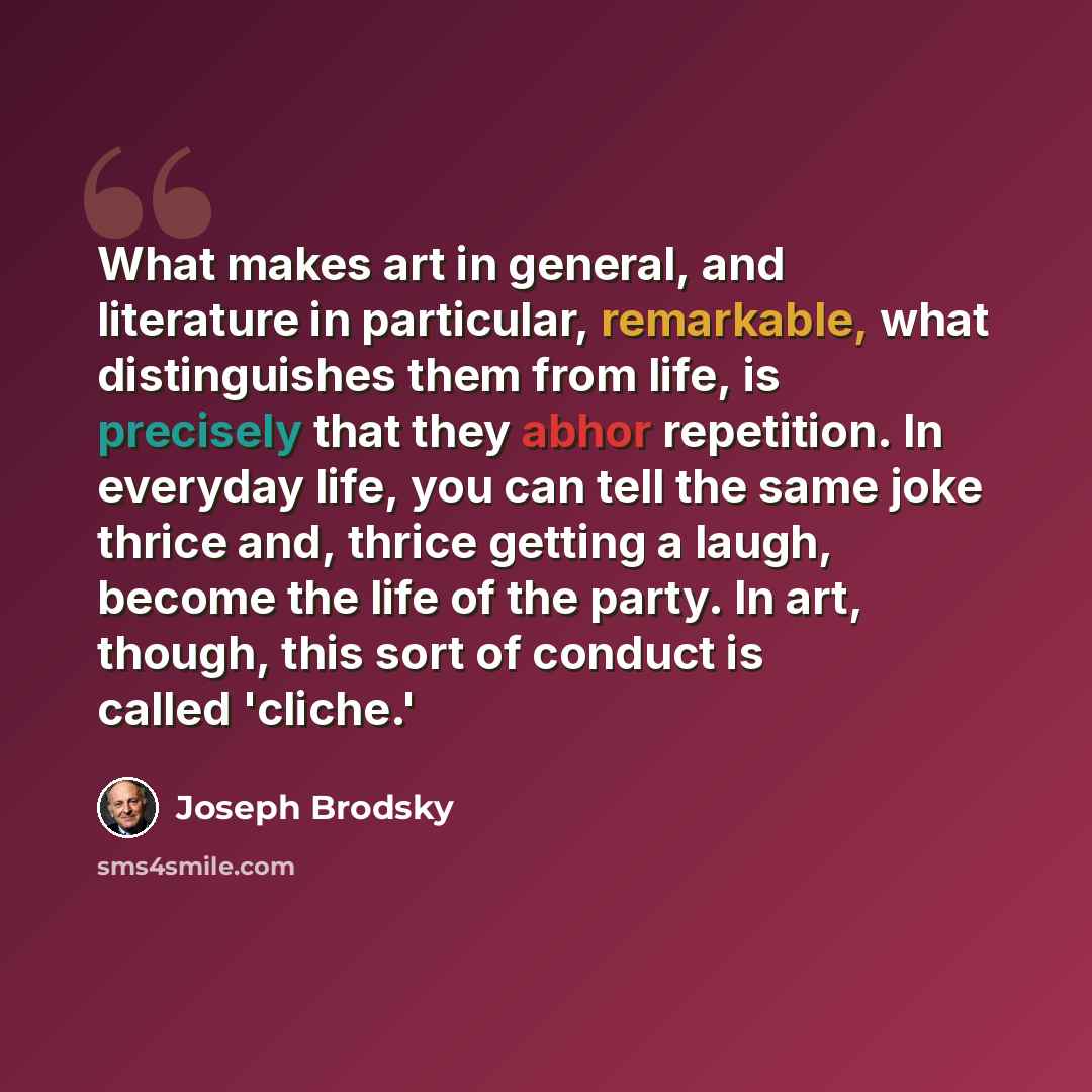 “What makes art in general, and literature in particular, remarkable, what distinguishes them from life, is precisely that they abhor repetition. In everyday life, you can tell the same joke thrice and, thrice getting a laugh, become the life of the party. In art, though, this sort of conduct is…” quote by Joseph Brodsky