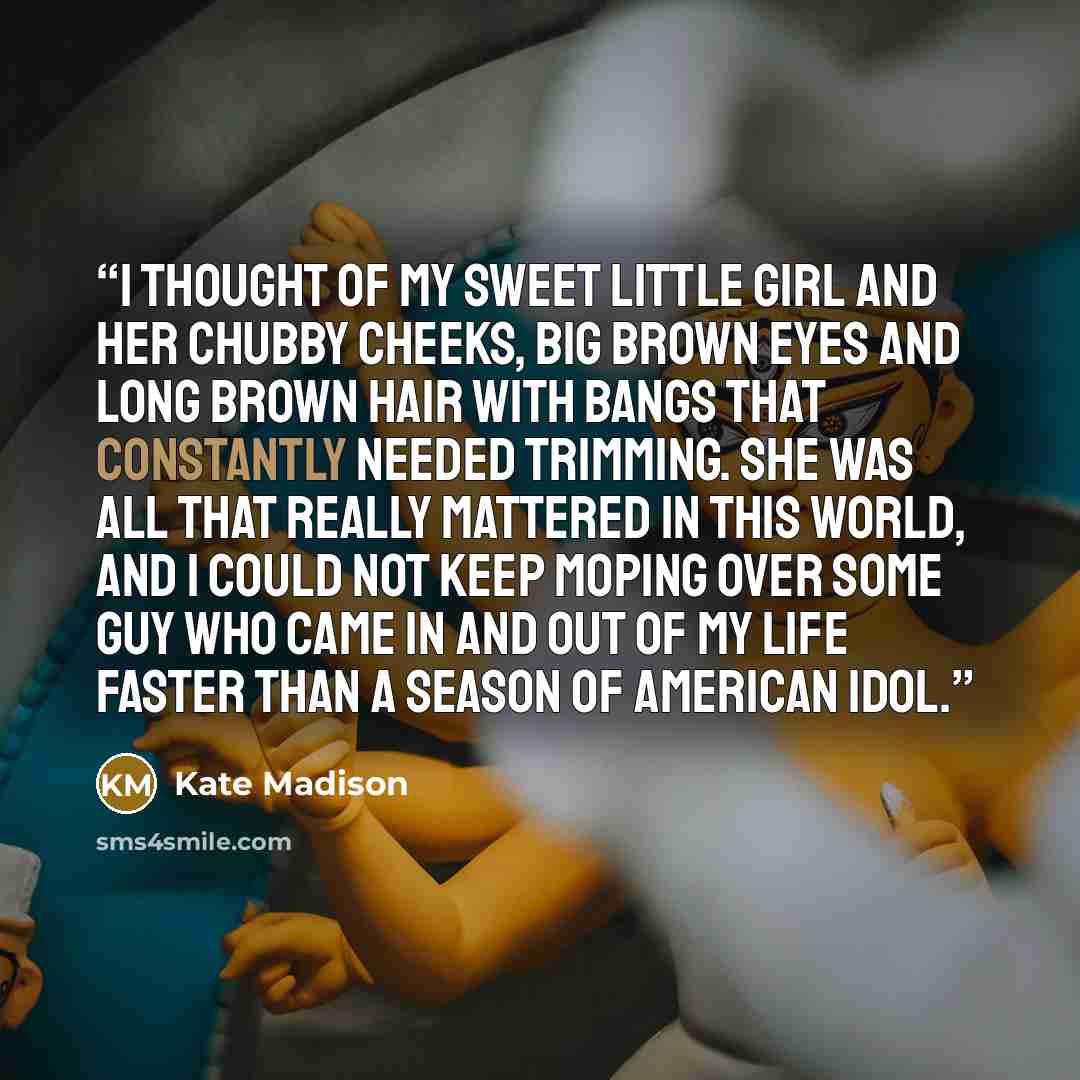 “I thought of my sweet little girl and her chubby cheeks, big brown eyes and long brown hair with bangs that constantly needed trimming. She was all that really mattered in this world, and I could not keep moping over some guy who came in and out of my life faster than a season of American Idol.” quote by Kate Madison