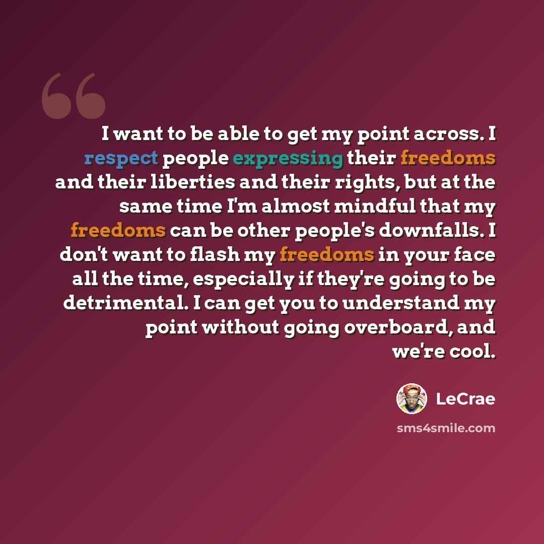 “I want to be able to get my point across. I respect people expressing their freedoms and their liberties and their rights, but at the same time I'm almost mindful that my freedoms can be other people's downfalls. I don't want to flash my freedoms in your face all the time, especially if they're…” quote by LeCrae