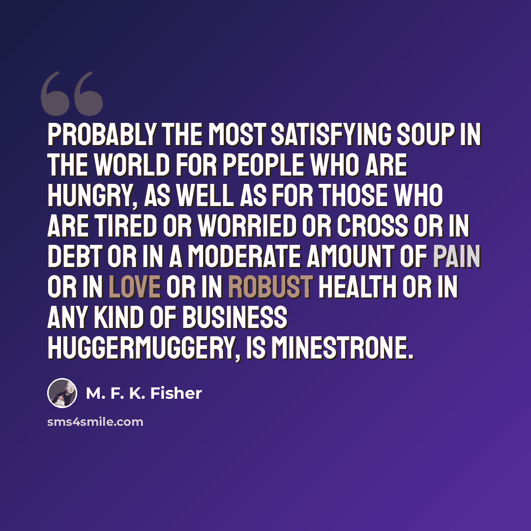 “Probably the most satisfying soup in the world for people who are hungry, as well as for those who are tired or worried or cross or in debt or in a moderate amount of pain or in love or in robust health or in any kind of business huggermuggery, is minestrone.” quote by M. F. K. Fisher
