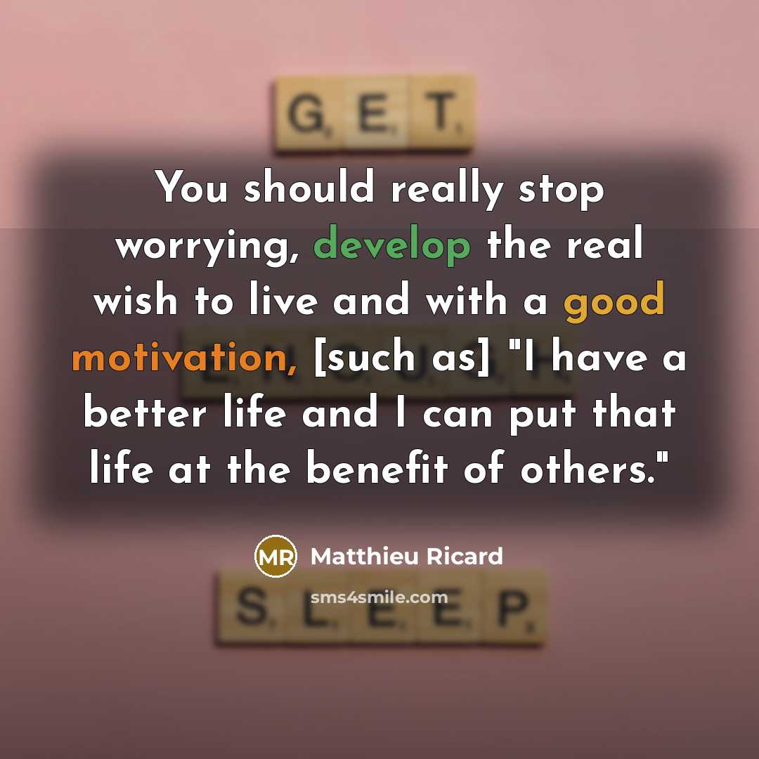 “You should really stop worrying, develop the real wish to live and with a good motivation, [such as] "I have a better life and I can put that life at the benefit of others."” quote by Matthieu Ricard