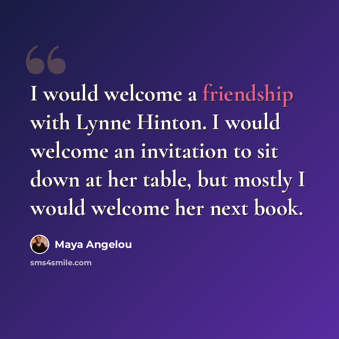 “I would welcome a friendship with Lynne Hinton. I would welcome an invitation to sit down at her table, but mostly I would welcome her next book.” quote by Maya Angelou