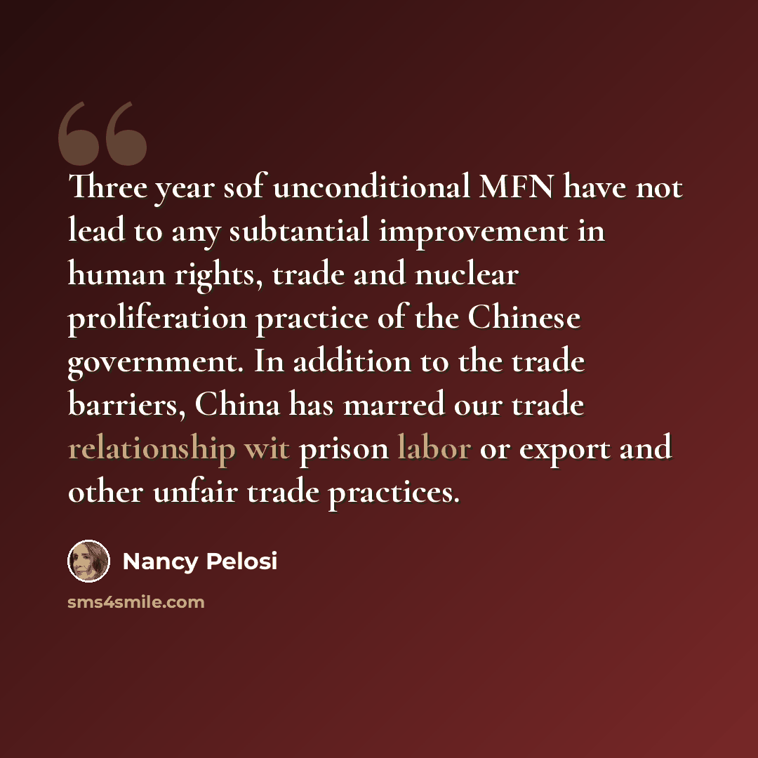 “Three year sof unconditional MFN have not lead to any subtantial improvement in human rights, trade and nuclear proliferation practice of the Chinese government. In addition to the trade barriers, China has marred our trade relationship wit prison labor or export and other unfair trade practices.” quote by Nancy Pelosi