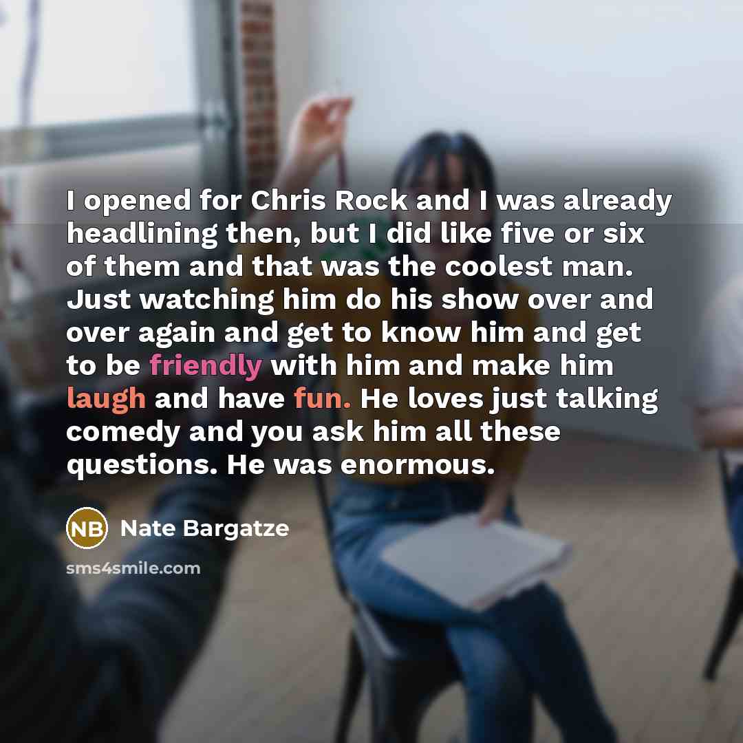 “I opened for Chris Rock and I was already headlining then, but I did like five or six of them and that was the coolest man. Just watching him do his show over and over again and get to know him and get to be friendly with him and make him laugh and have fun. He loves just talking comedy and you…” quote by Nate Bargatze