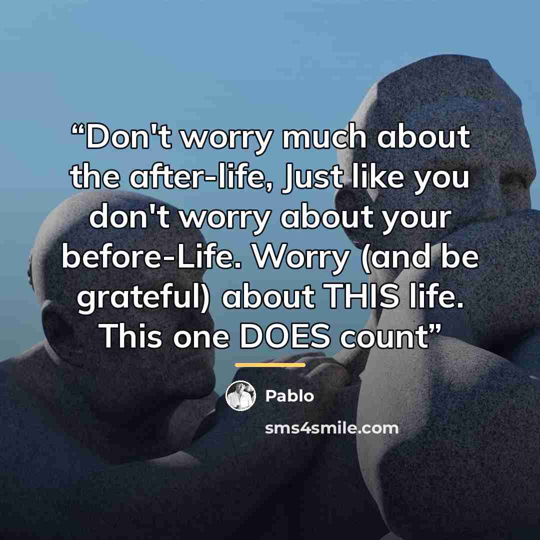 “Don't worry much about the after-life, Just like you don't worry about your before-Life. Worry (and be grateful) about THIS life. This one DOES count” quote by Pablo
