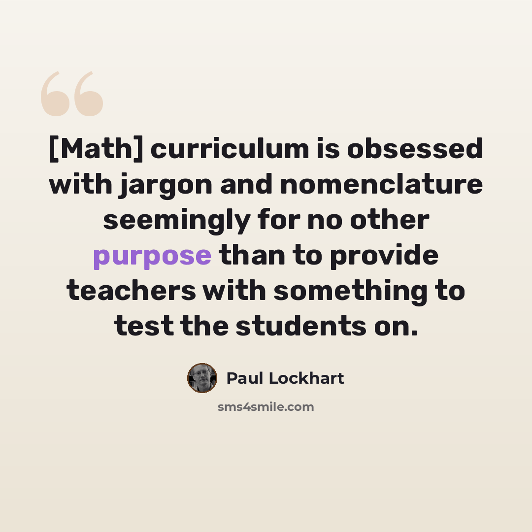 “[Math] curriculum is obsessed with jargon and nomenclature seemingly for no other purpose than to provide teachers with something to test the students on.” quote by Paul Lockhart