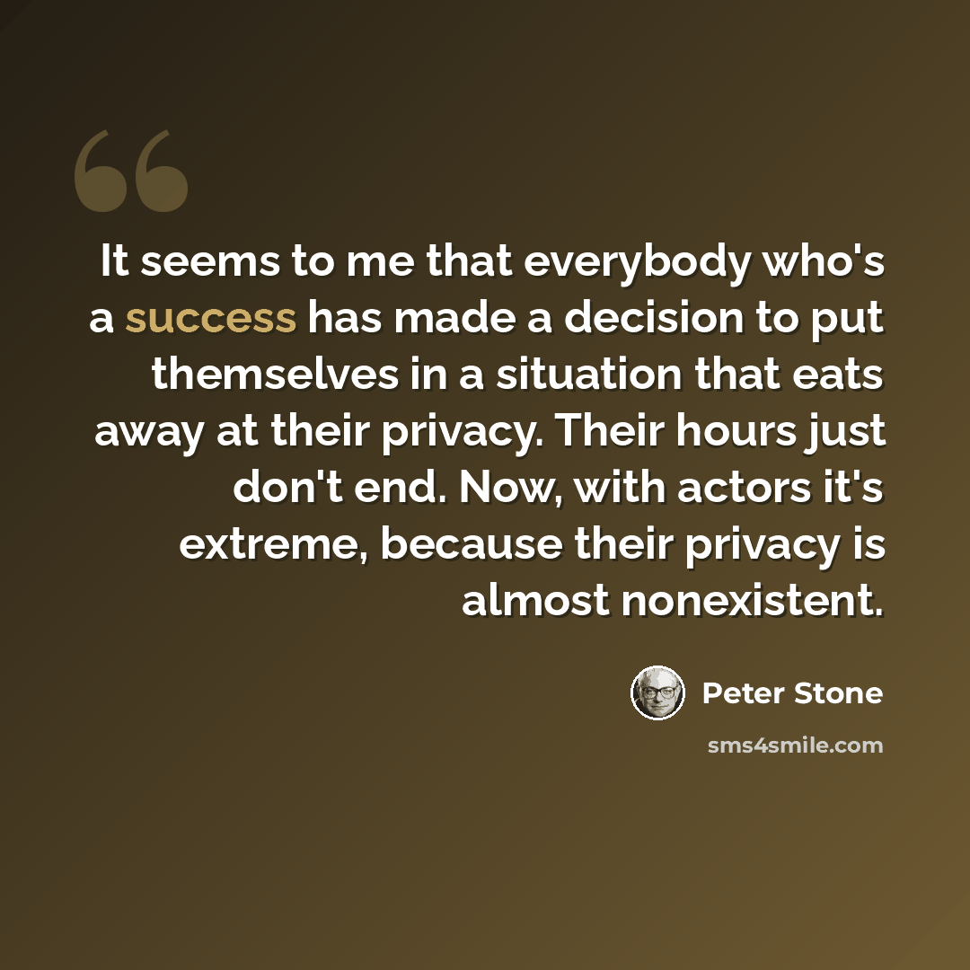 “It seems to me that everybody who's a success has made a decision to put themselves in a situation that eats away at their privacy. Their hours just don't end. Now, with actors it's extreme, because their privacy is almost nonexistent.” quote by Peter Stone