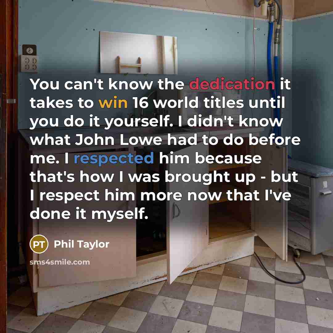 “You can't know the dedication it takes to win 16 world titles until you do it yourself. I didn't know what John Lowe had to do before me. I respected him because that's how I was brought up - but I respect him more now that I've done it myself.” quote by Phil Taylor