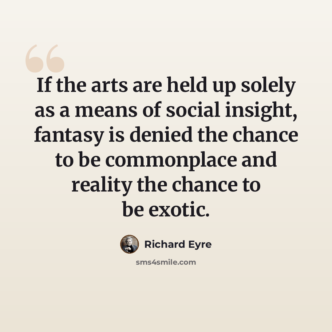 “If the arts are held up solely as a means of social insight, fantasy is denied the chance to be commonplace and reality the chance to be exotic.” quote by Richard Eyre