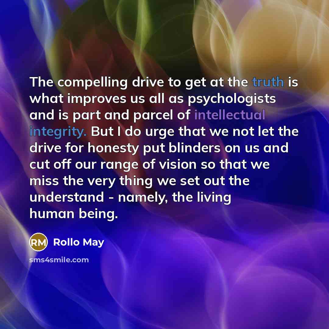 “The compelling drive to get at the truth is what improves us all as psychologists and is part and parcel of intellectual integrity. But I do urge that we not let the drive for honesty put blinders on us and cut off our range of vision so that we miss the very thing we set out the understand…” quote by Rollo May