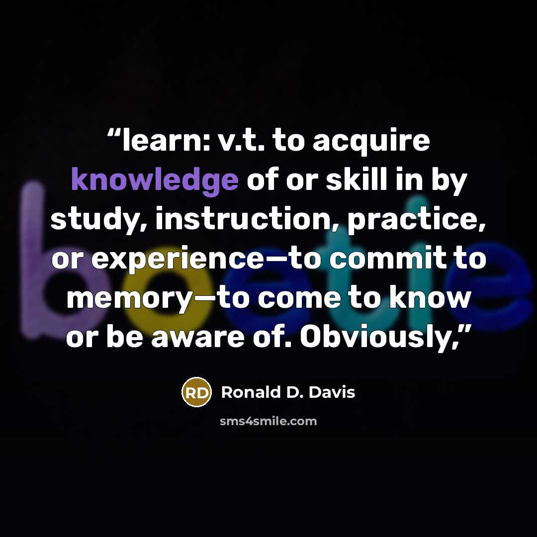 “learn: v.t. to acquire knowledge of or skill in by study, instruction, practice, or experience—to commit to memory—to come to know or be aware of. Obviously,” quote by Ronald D. Davis