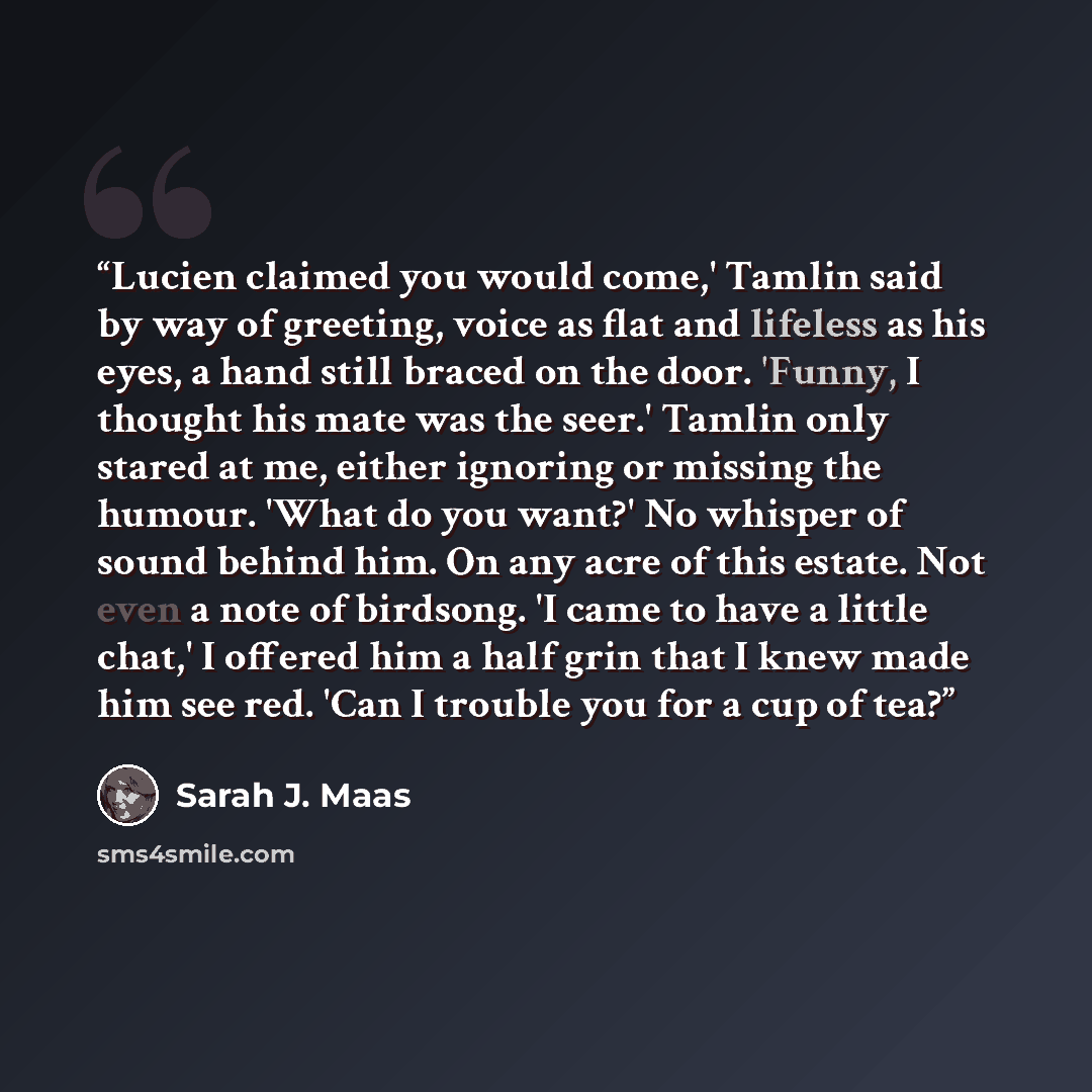 “Lucien claimed you would come,' Tamlin said by way of greeting, voice as flat and lifeless as his eyes, a hand still braced on the door. 'Funny, I thought his mate was the seer.' Tamlin only stared at me, either ignoring or missing the humour. 'What do you want?' No whisper of sound behind him. On…” quote by Sarah J. Maas