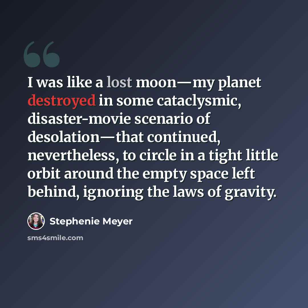 “I was like a lost moon―my planet destroyed in some cataclysmic, disaster-movie scenario of desolation―that continued, nevertheless, to circle in a tight little orbit around the empty space left behind, ignoring the laws of gravity.” quote by Stephenie Meyer