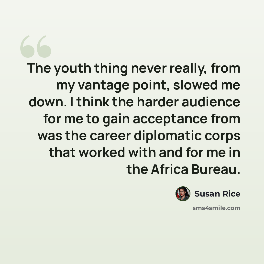 “The youth thing never really, from my vantage point, slowed me down. I think the harder audience for me to gain acceptance from was the career diplomatic corps that worked with and for me in the Africa Bureau.” quote by Susan Rice