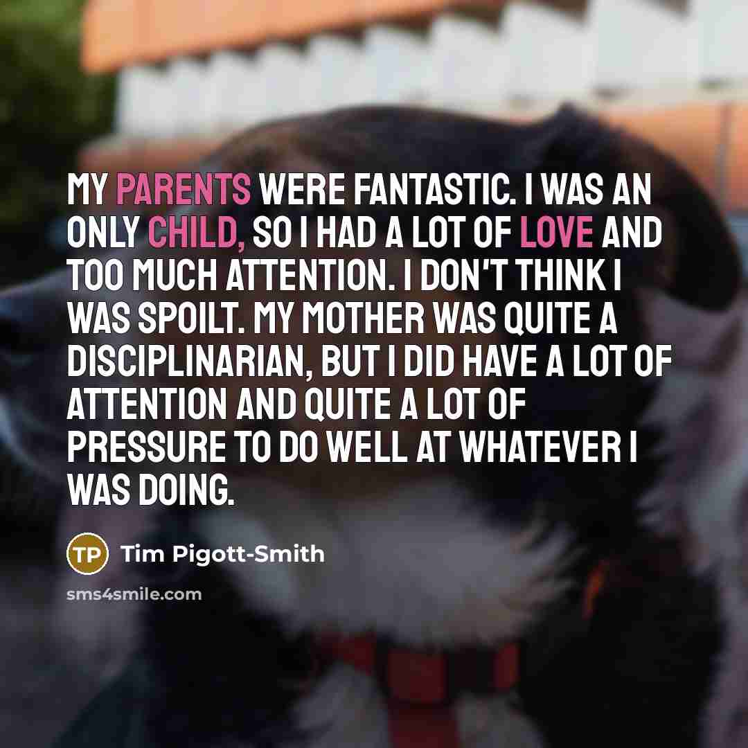 “My parents were fantastic. I was an only child, so I had a lot of love and too much attention. I don't think I was spoilt. My mother was quite a disciplinarian, but I did have a lot of attention and quite a lot of pressure to do well at whatever I was doing.” quote by Tim Pigott-Smith